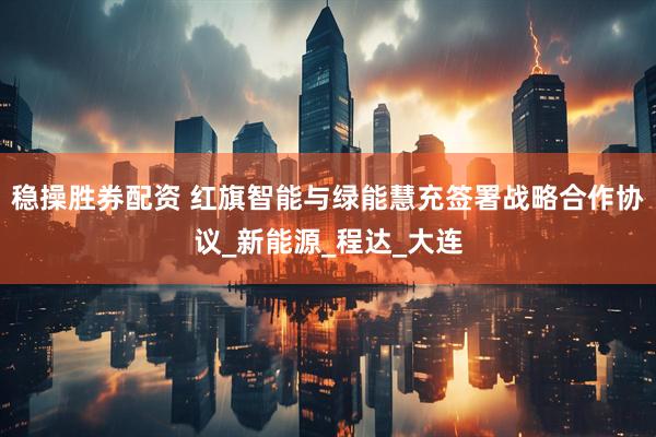 稳操胜券配资 红旗智能与绿能慧充签署战略合作协议_新能源_程达_大连