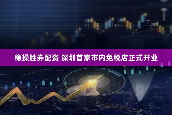 稳操胜券配资 深圳首家市内免税店正式开业