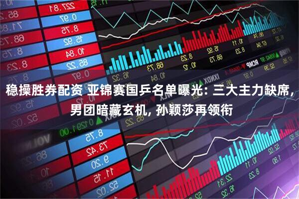 稳操胜券配资 亚锦赛国乒名单曝光: 三大主力缺席, 男团暗藏玄机, 孙颖莎再领衔