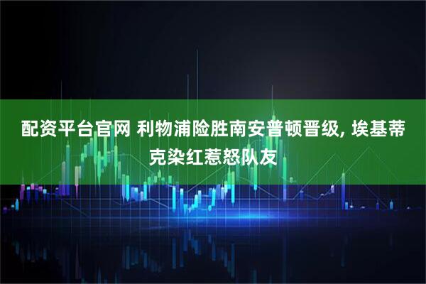配资平台官网 利物浦险胜南安普顿晋级, 埃基蒂克染红惹怒队友