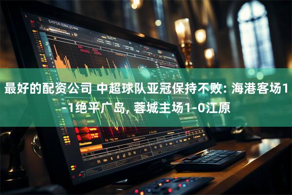 最好的配资公司 中超球队亚冠保持不败: 海港客场1-1绝平广岛, 蓉城主场1-0江原