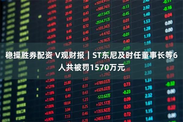 稳操胜券配资 V观财报｜ST东尼及时任董事长等6人共被罚1570万元