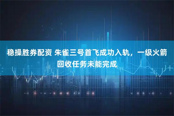 稳操胜券配资 朱雀三号首飞成功入轨，一级火箭回收任务未能完成