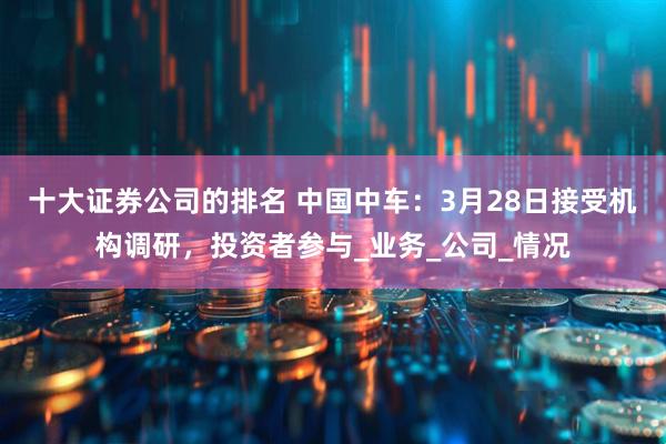 十大证券公司的排名 中国中车：3月28日接受机构调研，投资者参与_业务_公司_情况