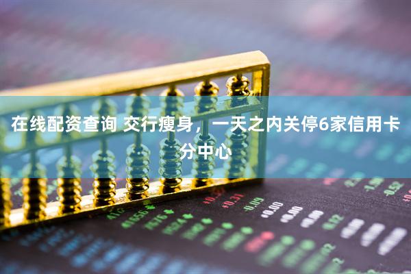 在线配资查询 交行瘦身，一天之内关停6家信用卡分中心