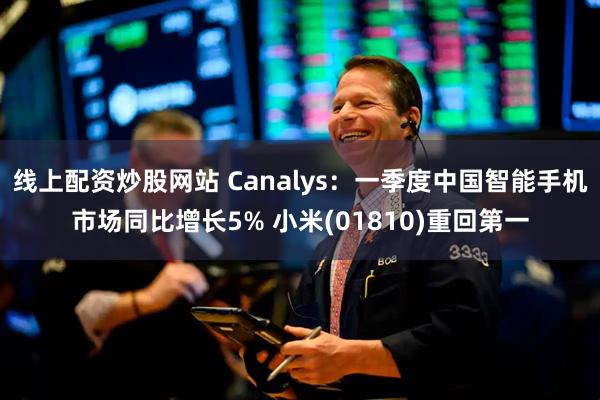 线上配资炒股网站 Canalys：一季度中国智能手机市场同比增长5% 小米(01810)重回第一