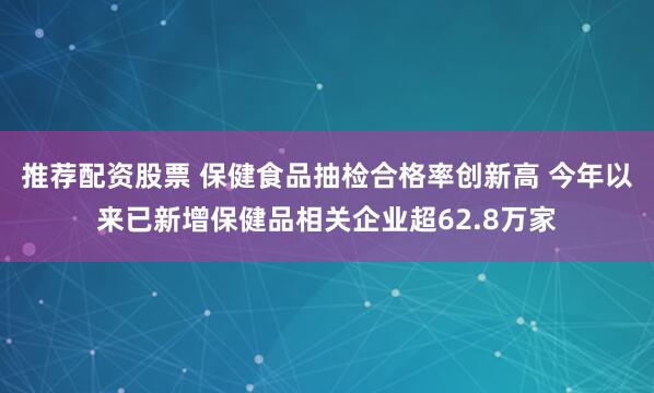 推荐配资股票 保健食品抽检合格率创新高 今年以来已新增保健品相关企业超62.8万家