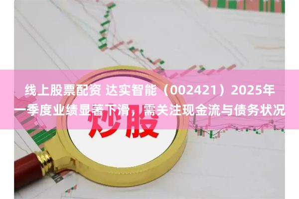线上股票配资 达实智能（002421）2025年一季度业绩显著下滑，需关注现金流与债务状况