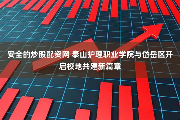安全的炒股配资网 泰山护理职业学院与岱岳区开启校地共建新篇章