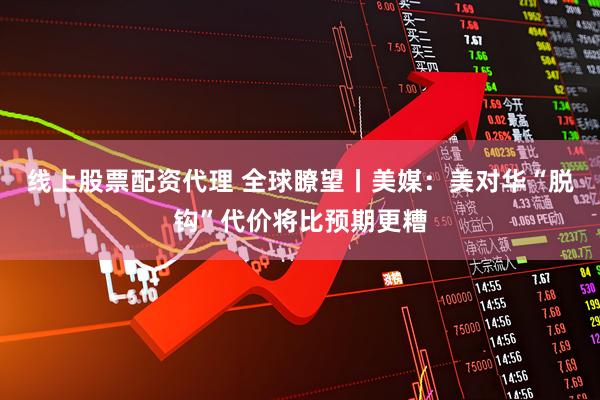 线上股票配资代理 全球瞭望丨美媒：美对华“脱钩”代价将比预期更糟