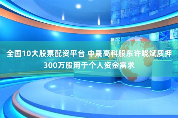 全国10大股票配资平台 中晟高科股东许晓斌质押300万股用于个人资金需求