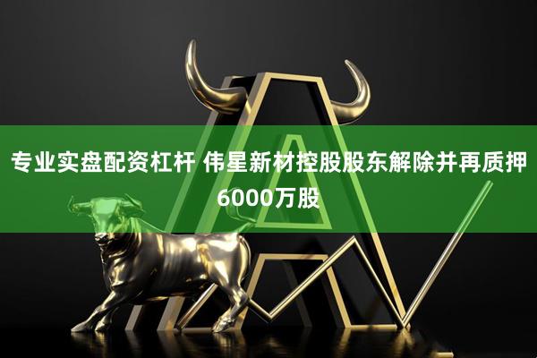 专业实盘配资杠杆 伟星新材控股股东解除并再质押6000万股