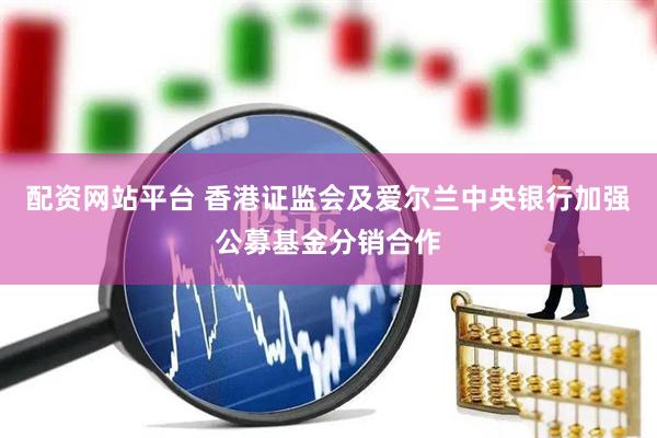 配资网站平台 香港证监会及爱尔兰中央银行加强公募基金分销合作