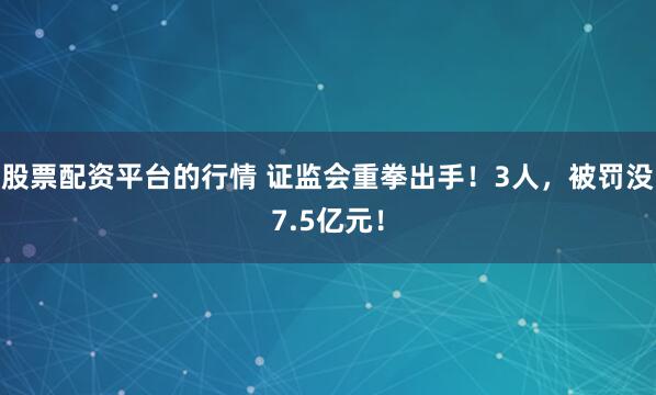 股票配资平台的行情 证监会重拳出手！3人，被罚没7.5亿元！