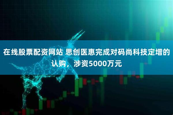 在线股票配资网站 思创医惠完成对码尚科技定增的认购，涉资5000万元