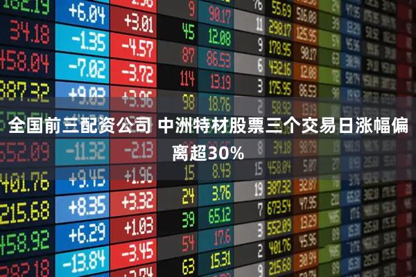 全国前三配资公司 中洲特材股票三个交易日涨幅偏离超30%