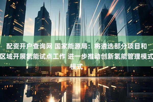 配资开户查询网 国家能源局：将遴选部分项目和区域开展氢能试点工作 进一步推动创新氢能管理模式