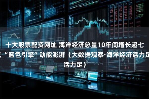 十大股票配资网址 海洋经济总量10年间增长超七成 “蓝色引擎”动能澎湃（大数据观察·海洋经济活力足）