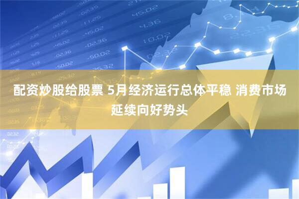 配资炒股给股票 5月经济运行总体平稳 消费市场延续向好势头
