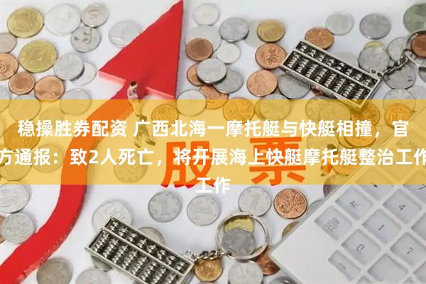 稳操胜券配资 广西北海一摩托艇与快艇相撞，官方通报：致2人死亡，将开展海上快艇摩托艇整治工作