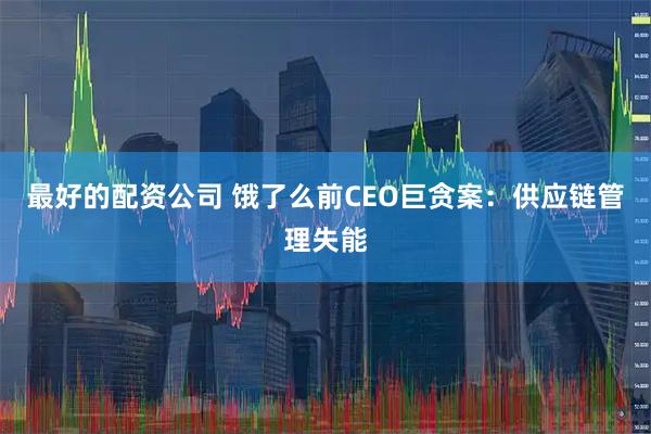 最好的配资公司 饿了么前CEO巨贪案：供应链管理失能