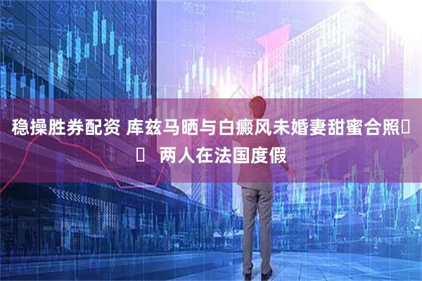 稳操胜券配资 库兹马晒与白癜风未婚妻甜蜜合照❤️ 两人在法国度假