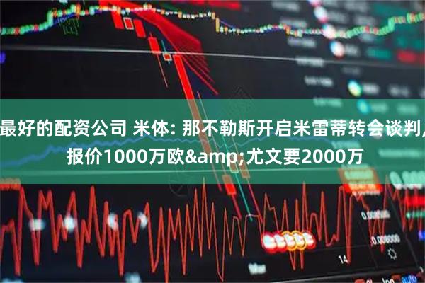 最好的配资公司 米体: 那不勒斯开启米雷蒂转会谈判, 报价1000万欧&尤文要2000万