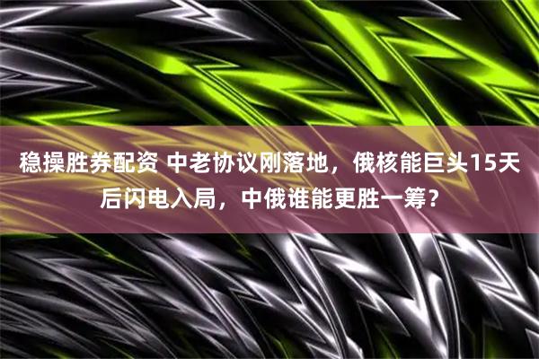 稳操胜券配资 中老协议刚落地，俄核能巨头15天后闪电入局，中俄谁能更胜一筹？