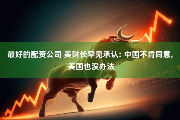 最好的配资公司 美财长罕见承认: 中国不肯同意, 美国也没办法