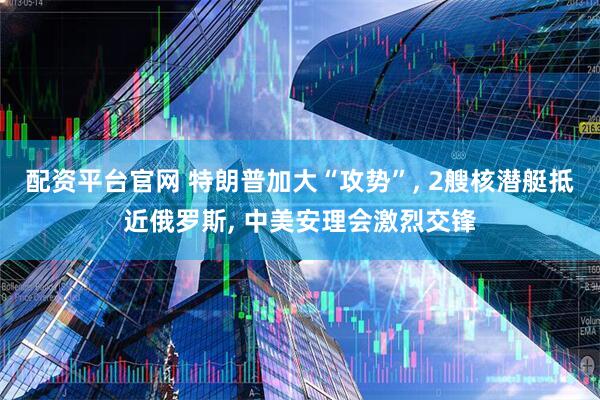 配资平台官网 特朗普加大“攻势”, 2艘核潜艇抵近俄罗斯, 中美安理会激烈交锋