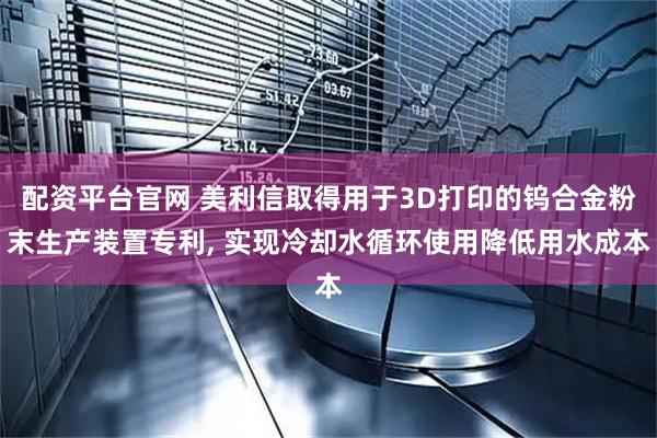 配资平台官网 美利信取得用于3D打印的钨合金粉末生产装置专利, 实现冷却水循环使用降低用水成本