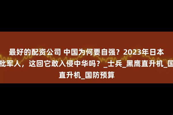 最好的配资公司 中国为何要自强？2023年日本失踪一批军人，这回它敢入侵中华吗？_士兵_黑鹰直升机_国防预算