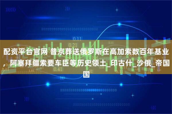 配资平台官网 普京葬送俄罗斯在高加索数百年基业，阿塞拜疆索要车臣等历史领土_印古什_沙俄_帝国