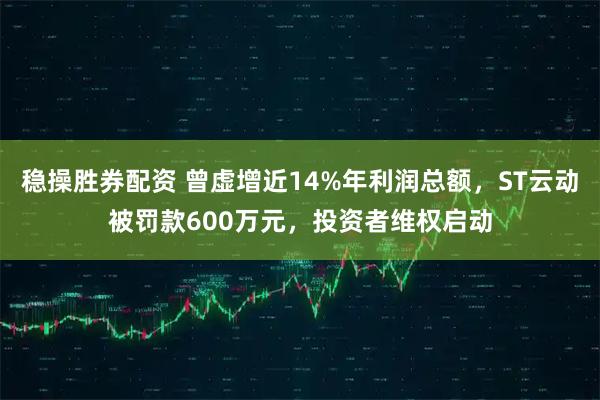 稳操胜券配资 曾虚增近14%年利润总额，ST云动被罚款600万元，投资者维权启动