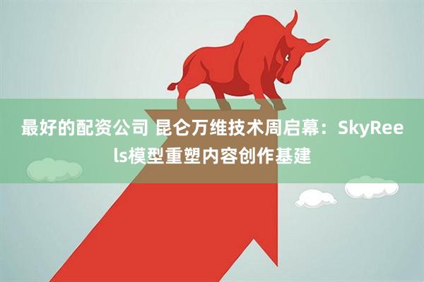 最好的配资公司 昆仑万维技术周启幕：SkyReels模型重塑内容创作基建