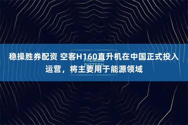 稳操胜券配资 空客H160直升机在中国正式投入运营，将主要用于能源领域