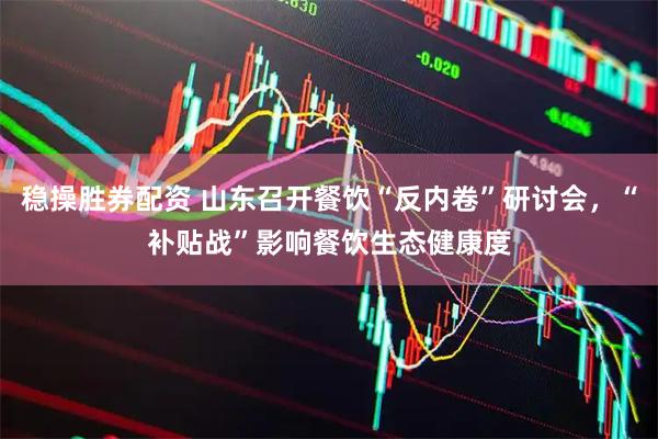 稳操胜券配资 山东召开餐饮“反内卷”研讨会，“补贴战”影响餐饮生态健康度