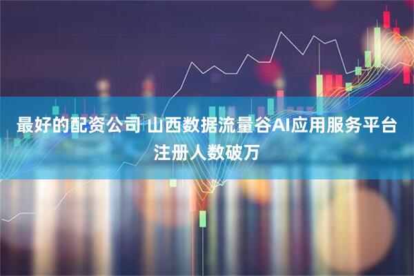 最好的配资公司 山西数据流量谷AI应用服务平台注册人数破万