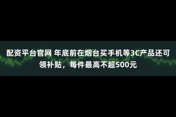 配资平台官网 年底前在烟台买手机等3C产品还可领补贴，每件最高不超500元