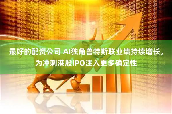 最好的配资公司 AI独角兽特斯联业绩持续增长，为冲刺港股IPO注入更多确定性