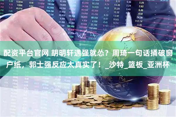 配资平台官网 胡明轩遇强就怂？周琦一句话捅破窗户纸，郭士强反应太真实了！_沙特_篮板_亚洲杯