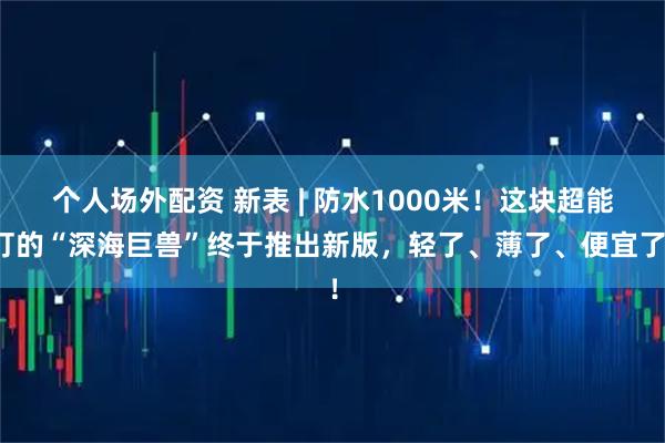 个人场外配资 新表 | 防水1000米！这块超能打的“深海巨兽”终于推出新版，轻了、薄了、便宜了！
