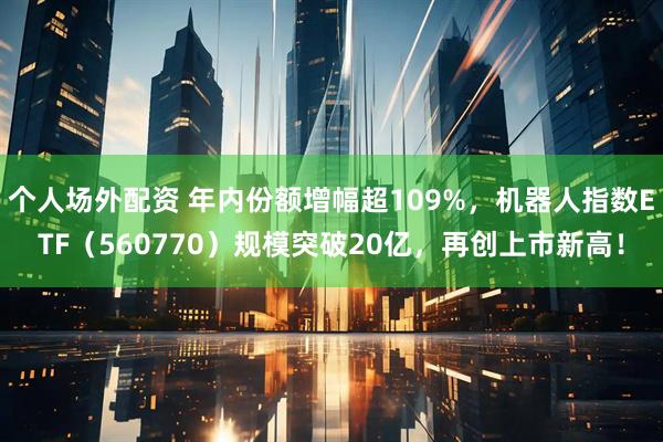 个人场外配资 年内份额增幅超109%，机器人指数ETF（560770）规模突破20亿，再创上市新高！