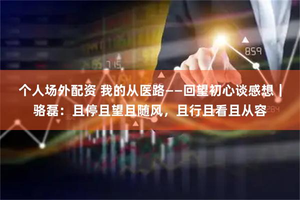 个人场外配资 我的从医路——回望初心谈感想｜骆磊：且停且望且随风，且行且看且从容