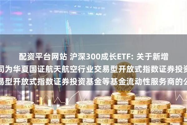 配资平台网站 沪深300成长ETF: 关于新增中国银河证券股份有限公司为华夏国证航天航空行业交易型开放式指数证券投资基金等基金流动性服务商的公告