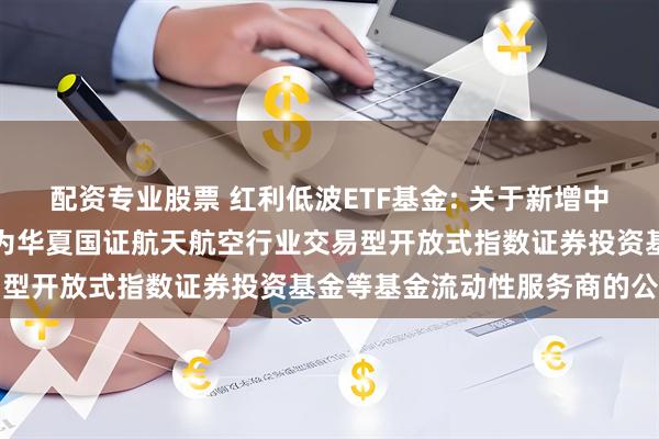 配资专业股票 红利低波ETF基金: 关于新增中国银河证券股份有限公司为华夏国证航天航空行业交易型开放式指数证券投资基金等基金流动性服务商的公告