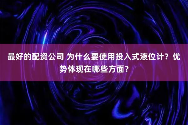 最好的配资公司 为什么要使用投入式液位计？优势体现在哪些方面？