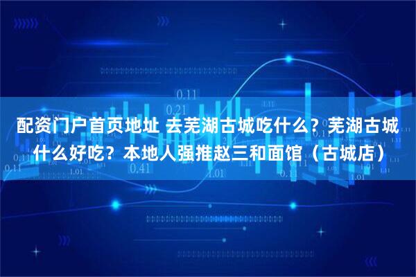 配资门户首页地址 去芜湖古城吃什么？芜湖古城什么好吃？本地人强推赵三和面馆（古城店）
