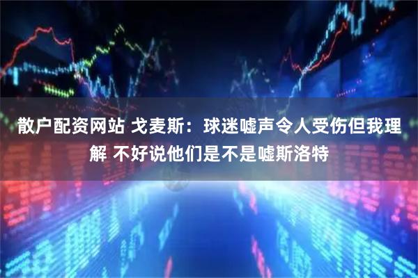散户配资网站 戈麦斯：球迷嘘声令人受伤但我理解 不好说他们是不是嘘斯洛特