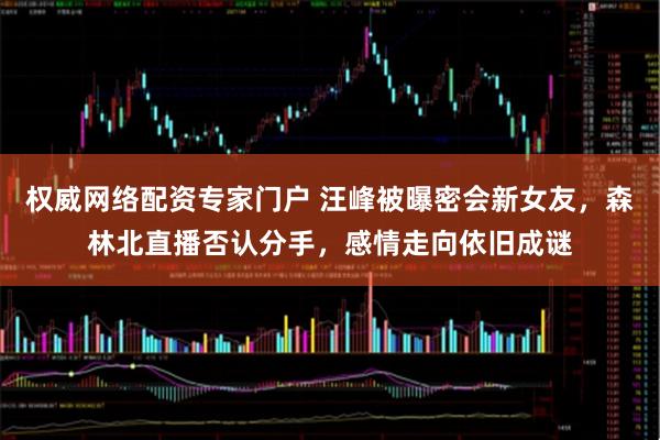 权威网络配资专家门户 汪峰被曝密会新女友，森林北直播否认分手，感情走向依旧成谜